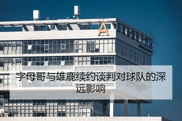 字母哥与雄鹿续约谈判对球队的深远影响